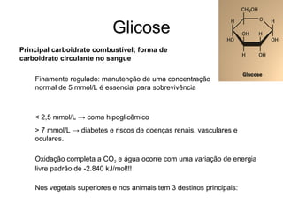 Glicose
Principal carboidrato combustível; forma de
carboidrato circulante no sangue
Finamente regulado: manutenção de uma concentração
normal de 5 mmol/L é essencial para sobrevivência
< 2,5 mmol/L → coma hipoglicêmico
> 7 mmol/L → diabetes e riscos de doenças renais, vasculares e
oculares.
Nos vegetais superiores e nos animais tem 3 destinos principais:
Oxidação completa a CO2 e água ocorre com uma variação de energia
livre padrão de -2.840 kJ/mol!!!
 