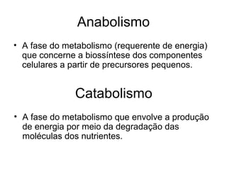 Anabolismo
• A fase do metabolismo (requerente de energia)
que concerne a biossíntese dos componentes
celulares a partir de precursores pequenos.
Catabolismo
• A fase do metabolismo que envolve a produção
de energia por meio da degradação das
moléculas dos nutrientes.
 