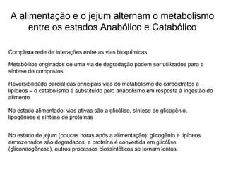 A alimentação e o jejum alternam o metabolismo
entre os estados Anabólico e Catabólico
Complexa rede de interações entre as vias bioquímicas
Metabólitos originados de uma via de degradação podem ser utilizados para a
síntese de compostos
Reversibilidade parcial das principais vias do metabolismo de carboidratos e
lipídeos – o catabolismo é substituído pelo anabolismo em resposta à ingestão do
alimento
No estado alimentado: vias ativas são a glicólise, síntese de glicogênio,
lipogênese e síntese de proteínas
No estado de jejum (poucas horas após a alimentação): glicogênio e lipídeos
armazenados são degradados, a proteína é convertida em glicólise
(gliconeogênese), outros processos biossintéticos se tornam lentos.
 