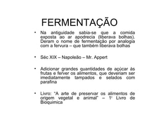 • Na antiguidade sabia-se que a comida
exposta ao ar apodrecia (liberava bolhas).
Deram o nome de fermentação por analogia
com a fervura – que também liberava bolhas
• Séc XIX – Napoleão – Mr. Appert
• Adicionar grandes quantidades de açúcar às
frutas e ferver os alimentos, que deveriam ser
imediatamente tampados e selados com
parafina
• Livro: “A arte de preservar os alimentos de
origem vegetal e animal” – 10
Livro de
Bioquimica
FERMENTAÇÃO
 