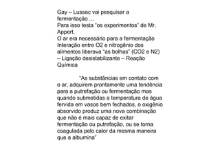 Gay – Lussac vai pesquisar a
fermentação ...
Para isso testa “os experimentos” de Mr.
Appert.
O ar era necessário para a fermentação
Interação entre O2 e nitrogênio dos
alimentos liberava “as bolhas” (CO2 e N2)
– Ligação desistabilizante – Reação
Química
“As substâncias em contato com
o ar, adquirem prontamente uma tendência
para a putrefação ou fermentação mas
quando submetidas a temperatura de água
fervida em vasos bem fechados, o oxigênio
absorvido produz uma nova combinação
que não é mais capaz de exitar
fermentação ou putrefação, ou se torna
coagulada pelo calor da mesma maneira
que a albumina”
 