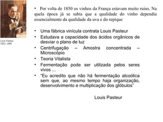 • Uma fábrica vinícula contrata Louis Pasteur
• Estudava a capacidade dos ácidos orgânicos de
desviar o plano de luz
• Centrifugação – Amostra concentrada –
Microscópio
• Teoria Vitalista
• Fermentação pode ser utilizada pelos seres
vivos ...
• “Eu acredito que não há fermentação alcoólica
sem que, ao mesmo tempo haja organização,
desenvolvimento e multiplicação dos glóbulos”
Louis Pasteur
• Por volta de 1850 os vinhos da França estavam muito ruins. Na
quela época já se sabia que a qualidade do vinho dependia
essencialmente da qualidade da uva e do repique
 