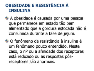 OBESIDADE E RESISTÊNCIA À INSULINA A obesidade é causada por uma pessoa que permanece em estado tão bem alimentado que a gordura estocada não é consumida durante a fase de jejum. O fenômeno da resistência à insulina é um fenômeno pouco entendido. Neste caso, o nº ou a afinidade dos receptores está reduzido ou as respostas pós-receptores são anormais. 