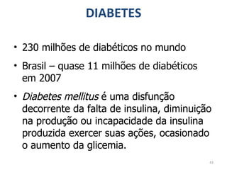 DIABETES 230 milhões de diabéticos no mundo Brasil – quase 11 milhões de diabéticos em 2007 Diabetes mellitus  é uma disfunção decorrente da falta de insulina, diminuição na produção ou incapacidade da insulina produzida exercer suas ações, ocasionado o aumento da glicemia. 