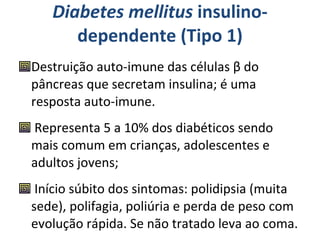 Diabetes mellitus  insulino-dependente (Tipo 1) Destruição auto-imune das células β do pâncreas que secretam insulina; é uma resposta auto-imune.  Representa 5 a 10% dos diabéticos sendo mais comum em crianças, adolescentes e adultos jovens; Início súbito dos sintomas: polidipsia (muita sede), polifagia, poliúria e perda de peso com evolução rápida. Se não tratado leva ao coma. 