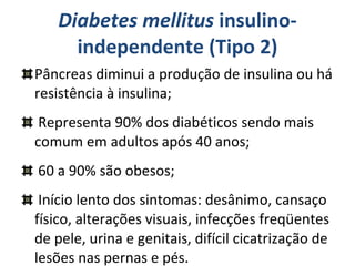 Diabetes mellitus  insulino-independente (Tipo 2) Pâncreas diminui a produção de insulina ou há resistência à insulina; Representa 90% dos diabéticos sendo mais comum em adultos após 40 anos; 60 a 90% são obesos; Início lento dos sintomas: desânimo, cansaço físico, alterações visuais, infecções freqüentes de pele, urina e genitais, difícil cicatrização de lesões nas pernas e pés. 