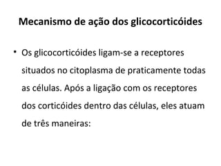 Mecanismo de ação dos glicocorticóides
• Os glicocorticóides ligam-se a receptores
situados no citoplasma de praticamente todas
as células. Após a ligação com os receptores
dos corticóides dentro das células, eles atuam
de três maneiras:
 