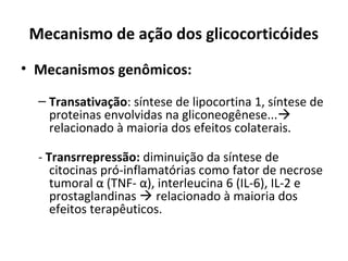 Mecanismo de ação dos glicocorticóides
• Mecanismos genômicos:
– Transativação: síntese de lipocortina 1, síntese de
proteinas envolvidas na gliconeogênese...
relacionado à maioria dos efeitos colaterais.
- Transrrepressão: diminuição da síntese de
citocinas pró-inflamatórias como fator de necrose
tumoral α (TNF- α), interleucina 6 (IL-6), IL-2 e
prostaglandinas  relacionado à maioria dos
efeitos terapêuticos.
 
