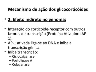 Mecanismo de ação dos glicocorticóides
• 2. Efeito indireto no genoma:
• Interação do corticóide-receptor com outros
fatores de transcrição (Proteína Ativadora AP-
1).
• AP-1 ativada liga-se ao DNA e inibe a
transcrição gênica.
• Inibe transcrição:
– Ciclooxigenase
– Fosfolipase A
– Colagenase
 