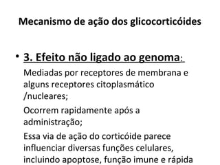 Mecanismo de ação dos glicocorticóides
• 3. Efeito não ligado ao genoma:
Mediadas por receptores de membrana e
alguns receptores citoplasmático
/nucleares;
Ocorrem rapidamente após a
administração;
Essa via de ação do corticóide parece
influenciar diversas funções celulares,
incluindo apoptose, função imune e rápida
 