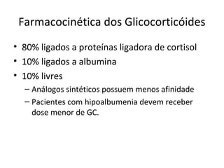Farmacocinética dos Glicocorticóides
• 80% ligados a proteínas ligadora de cortisol
• 10% ligados a albumina
• 10% livres
– Análogos sintéticos possuem menos afinidade
– Pacientes com hipoalbumenia devem receber
dose menor de GC.
 