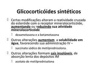 Glicocorticóides sintéticos
 Certas modificações alteram a reatividade cruzada
do esteróide com o receptor mineralocorticóide,
aumentando ou reduzindo sua atividade
mineralocorticóide
 dexametasona e a betametasona
 Outras alterações aumentam a solubilidade em
água, favorecendo sua administração IV –
 succinato sódico de metilprednisolona.
 Outras alterações formam sais insolúveis, de
absorção lenta dos depósitos IM
 acetato de metilprednisolona
 