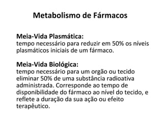 Metabolismo de Fármacos
Meia-Vida Plasmática:
tempo necessário para reduzir em 50% os níveis
plasmáticos iniciais de um fármaco.
Meia-Vida Biológica:
tempo necessário para um orgão ou tecido
eliminar 50% de uma substância radioativa
administrada. Corresponde ao tempo de
disponibilidade do fármaco ao nível do tecido, e
reflete a duração da sua ação ou efeito
terapêutico.
 