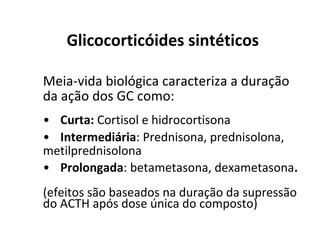 Glicocorticóides sintéticos
Meia-vida biológica caracteriza a duração
da ação dos GC como:
• Curta: Cortisol e hidrocortisona
• Intermediária: Prednisona, prednisolona,
metilprednisolona
• Prolongada: betametasona, dexametasona.
(efeitos são baseados na duração da supressão
do ACTH após dose única do composto)
 