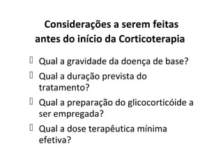Considerações a serem feitas
antes do início da Corticoterapia
 Qual a gravidade da doença de base?
 Qual a duração prevista do
tratamento?
 Qual a preparação do glicocorticóide a
ser empregada?
 Qual a dose terapêutica mínima
efetiva?
 