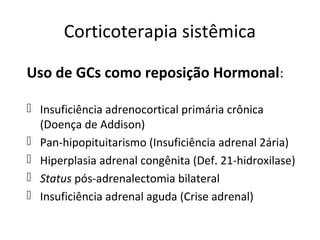 Corticoterapia sistêmica
Uso de GCs como reposição Hormonal:
 Insuficiência adrenocortical primária crônica
(Doença de Addison)
 Pan-hipopituitarismo (Insuficiência adrenal 2ária)
 Hiperplasia adrenal congênita (Def. 21-hidroxilase)
 Status pós-adrenalectomia bilateral
 Insuficiência adrenal aguda (Crise adrenal)
 