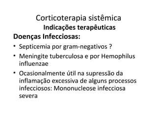 Corticoterapia sistêmica
Indicações terapêuticas
Doenças Infecciosas:
• Septicemia por gram-negativos ?
• Meningite tuberculosa e por Hemophilus
influenzae
• Ocasionalmente útil na supressão da
inflamação excessiva de alguns processos
infecciosos: Mononucleose infecciosa
severa
 
