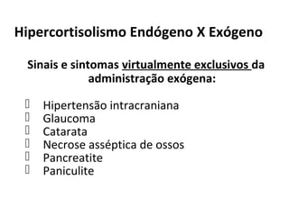 Hipercortisolismo Endógeno X Exógeno
Sinais e sintomas virtualmente exclusivos da
administração exógena:
 Hipertensão intracraniana
 Glaucoma
 Catarata
 Necrose asséptica de ossos
 Pancreatite
 Paniculite
 