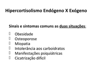 Hipercortisolismo Endógeno X Exógeno
Sinais e sintomas comuns as duas situações:
 Obesidade
 Osteoporose
 Miopatia
 Intolerância aos carboidratos
 Manifestações psiquiátricas
 Cicatrização difícil
 