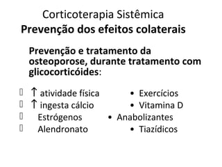 Corticoterapia Sistêmica
Prevenção dos efeitos colaterais
Prevenção e tratamento da
osteoporose, durante tratamento com
glicocorticóides:
 ↑ atividade física • Exercícios
 ↑ ingesta cálcio • Vitamina D
 Estrógenos • Anabolizantes
 Alendronato • Tiazídicos
 