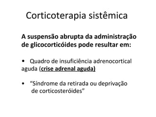 Corticoterapia sistêmica
A suspensão abrupta da administração
de glicocorticóides pode resultar em:
• Quadro de insuficiência adrenocortical
aguda (crise adrenal aguda)
• “Síndrome da retirada ou deprivação
de corticosteróides”
 