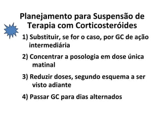 Planejamento para Suspensão de
Terapia com Corticosteróides
1) Substituir, se for o caso, por GC de ação
intermediária
2) Concentrar a posologia em dose única
matinal
3) Reduzir doses, segundo esquema a ser
visto adiante
4) Passar GC para dias alternados
 