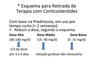 * Esquema para Retirada de
Terapia com Corticosteróides
Com base na Prednisona, em uso por
tempo curto (< 2 semanas):
• Reduzir a dose, segundo o esquema:
Dose Alta Dose Média Dose Baixa
(40-100 mg/d) (15- 40 mg/d) (5- 15 mg/d)
1/3 da dose
por 3 a 4 dias redução gradual não necessária
 