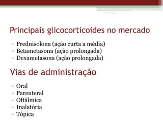 Vanessa Cunha

Principais glicocorticoides no mercado
• Prednisolona (ação curta a média)
• Betametasona (ação prolongada)
• Dexametasona (ação prolongada)

Vias de administração
•
•
•
•
•

Oral
Parenteral
Oftálmica
Inalatória
Tópica

 