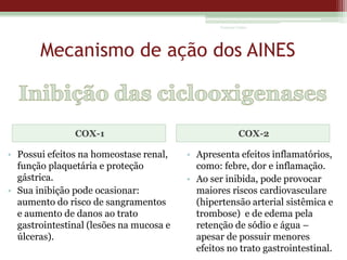 Vanessa Cunha

Mecanismo de ação dos AINES

COX-1

• Possui efeitos na homeostase renal,
função plaquetária e proteção
gástrica.
• Sua inibição pode ocasionar:
aumento do risco de sangramentos
e aumento de danos ao trato
gastrointestinal (lesões na mucosa e
úlceras).

COX-2

• Apresenta efeitos inflamatórios,
como: febre, dor e inflamação.
• Ao ser inibida, pode provocar
maiores riscos cardiovasculare
(hipertensão arterial sistêmica e
trombose) e de edema pela
retenção de sódio e água –
apesar de possuir menores
efeitos no trato gastrointestinal.

 