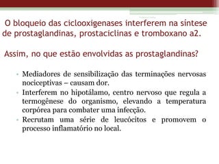 Vanessa Cunha

O bloqueio das ciclooxigenases interferem na síntese
de prostaglandinas, prostaciclinas e tromboxano a2.
Assim, no que estão envolvidas as prostaglandinas?
• Mediadores de sensibilização das terminações nervosas
nociceptivas – causam dor.
• Interferem no hipotálamo, centro nervoso que regula a
termogênese do organismo, elevando a temperatura
corpórea para combater uma infecção.
• Recrutam uma série de leucócitos e promovem o
processo inflamatório no local.

 
