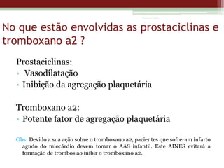 Vanessa Cunha

No que estão envolvidas as prostaciclinas e
tromboxano a2 ?
Prostaciclinas:
• Vasodilatação
• Inibição da agregação plaquetária
Tromboxano a2:
• Potente fator de agregação plaquetária
Obs: Devido a sua ação sobre o tromboxano a2, pacientes que sofreram infarto
agudo do miocárdio devem tomar o AAS infantil. Este AINES evitará a
formação de trombos ao inibir o tromboxano a2.

 