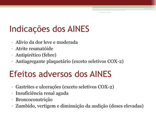 Vanessa Cunha

Indicações dos AINES
•
•
•
•

Alívio da dor leve e moderada
Atrite reumatóide
Antipirético (febre)
Antiagregante plaquetário (exceto seletivos COX-2)

Efeitos adversos dos AINES
•
•
•
•

Gastrites e ulcerações (exceto seletivos COX-2)
Insuficiência renal aguda
Broncoconstrição
Zumbido, vertigem e diminuição da audição (doses elevadas)

 