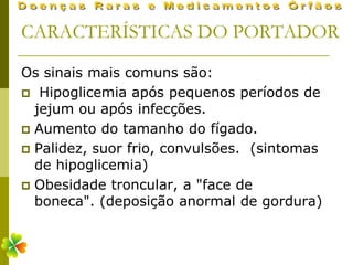 CARACTERÍSTICAS DO PORTADOR

Os sinais mais comuns são:
 Hipoglicemia após pequenos períodos de
  jejum ou após infecções.
 Aumento do tamanho do fígado.
 Palidez, suor frio, convulsões. (sintomas
  de hipoglicemia)
 Obesidade troncular, a "face de
  boneca". (deposição anormal de gordura)
 