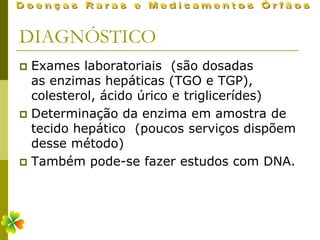 DIAGNÓSTICO
 Exames laboratoriais (são dosadas
  as enzimas hepáticas (TGO e TGP),
  colesterol, ácido úrico e triglicerídes)
 Determinação da enzima em amostra de
  tecido hepático (poucos serviços dispõem
  desse método)
 Também pode-se fazer estudos com DNA.
 