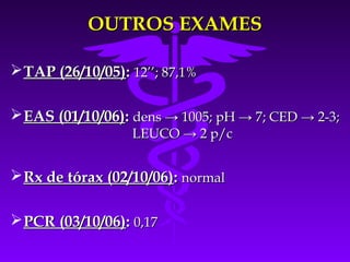OUTROS EXAMES

 TAP (26/10/05): 12’’; 87,1%

 EAS (01/10/06): dens → 1005; pH → 7; CED → 2-3;
                  LEUCO → 2 p/c


 Rx de tórax (02/10/06): normal

 PCR (03/10/06): 0,17
 