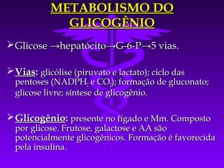 METABOLISMO DO
              GLICOGÊNIO
 Glicose →hepatócito→G-6-P→5 vias.

 Vias: glicólise (piruvato e lactato); ciclo das
  pentoses (NADPH2 e CO2); formação de gluconato;
  glicose livre; síntese de glicogênio.

 Glicogênio: presente no fígado e Mm. Composto
  por glicose. Frutose, galactose e AA são
  potencialmente glicogênicos. Formação é favorecida
  pela insulina.
 