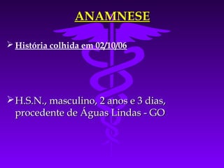 ANAMNESE

 História colhida em 02/10/06




 H.S.N., masculino, 2 anos e 3 dias,
  procedente de Águas Lindas - GO
 