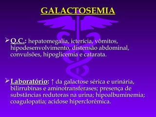 GALACTOSEMIA


 Q.C.: hepatomegalia, icterícia, vômitos,
  hipodesenvolvimento, distensão abdominal,
  convulsões, hipoglicemia e catarata.



 Laboratório: ↑ da galactose sérica e urinária,
  bilirrubinas e aminotransferases; presença de
  substâncias redutoras na urina; hipoalbuminemia;
  coagulopatia; acidose hiperclorêmica.
 