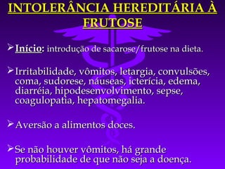 INTOLERÂNCIA HEREDITÁRIA À
         FRUTOSE
 Início: introdução de sacarose/frutose na dieta.

 Irritabilidade, vômitos, letargia, convulsões,
  coma, sudorese, náuseas, icterícia, edema,
  diarréia, hipodesenvolvimento, sepse,
  coagulopatia, hepatomegalia.

 Aversão a alimentos doces.

 Se não houver vômitos, há grande
  probabilidade de que não seja a doença.
 