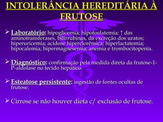 INTOLERÂNCIA HEREDITÁRIA À
         FRUTOSE
 Laboratório: hipoglicemia; hipofosfatemia; ↑ das
  aminotransferases, bilirrubinas, da excreção dos uratos;
  hiperuricemia; acidose hiperclorêmica; hiperlactatemia;
  hipocalemia; hipermagnesemia; anemia e trombocitopenia.

 Diagnóstico: confirmação pela medida direta da frutose-1-
  P-aldolase no tecido hepático.

 Esteatose persistente: ingestão de fontes ocultas de
  frutose.

 Cirrose se não houver dieta c/ exclusão de frutose.
 