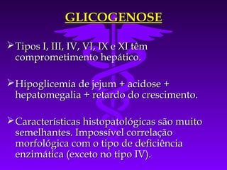 GLICOGENOSE

 Tipos I, III, IV, VI, IX e XI têm
  comprometimento hepático.

 Hipoglicemia de jejum + acidose +
  hepatomegalia + retardo do crescimento.

 Características histopatológicas são muito
  semelhantes. Impossível correlação
  morfológica com o tipo de deficiência
  enzimática (exceto no tipo IV).
 