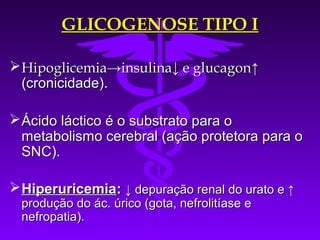 GLICOGENOSE TIPO I

 Hipoglicemia→insulina↓ e glucagon↑
  (cronicidade).

 Ácido láctico é o substrato para o
  metabolismo cerebral (ação protetora para o
  SNC).

 Hiperuricemia: ↓ depuração renal do urato e ↑
 produção do ác. úrico (gota, nefrolitíase e
 nefropatia).
 