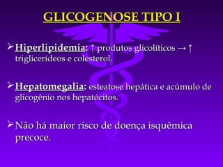 GLICOGENOSE TIPO I

 Hiperlipidemia: ↑ produtos glicolíticos → ↑
  triglicerídeos e colesterol.


 Hepatomegalia: esteatose hepática e acúmulo de
  glicogênio nos hepatócitos.


 Não há maior risco de doença isquêmica
  precoce.
 
