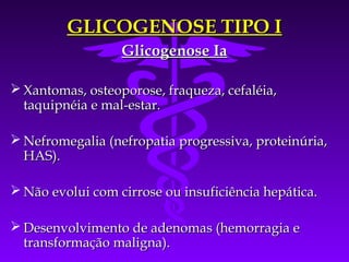 GLICOGENOSE TIPO I
                  Glicogenose Ia

 Xantomas, osteoporose, fraqueza, cefaléia,
  taquipnéia e mal-estar.

 Nefromegalia (nefropatia progressiva, proteinúria,
  HAS).

 Não evolui com cirrose ou insuficiência hepática.

 Desenvolvimento de adenomas (hemorragia e
  transformação maligna).
 