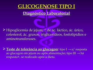 GLICOGENOSE TIPO I
             Diagnóstico Laboratorial


 Hipoglicemia de jejum; ↑ de ác. láctico, ác. úrico,
  colesterol, ác. graxos, triglicerídeos, fosfolipídios e
  aminotransferases.

 Teste de tolerância ao glucagon: tipo I → s/ resposta
  ao glucagon em jejum ou após alimentação; tipo III → há
  resposta+, se realizado após a dieta.
 