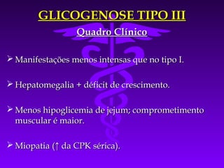 GLICOGENOSE TIPO III
                 Quadro Clínico

 Manifestações menos intensas que no tipo I.

 Hepatomegalia + déficit de crescimento.

 Menos hipoglicemia de jejum; comprometimento
  muscular é maior.

 Miopatia (↑ da CPK sérica).
 