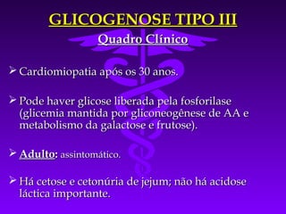 GLICOGENOSE TIPO III
                   Quadro Clínico

 Cardiomiopatia após os 30 anos.

 Pode haver glicose liberada pela fosforilase
  (glicemia mantida por gliconeogênese de AA e
  metabolismo da galactose e frutose).

 Adulto: assintomático.

 Há cetose e cetonúria de jejum; não há acidose
  láctica importante.
 