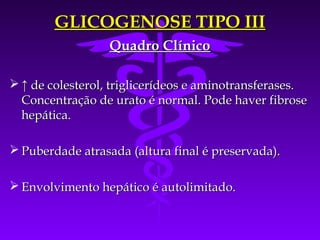 GLICOGENOSE TIPO III
                  Quadro Clínico

 ↑ de colesterol, triglicerídeos e aminotransferases.
  Concentração de urato é normal. Pode haver fibrose
  hepática.

 Puberdade atrasada (altura final é preservada).

 Envolvimento hepático é autolimitado.
 
