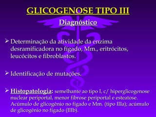 GLICOGENOSE TIPO III
                      Diagnóstico

 Determinação da atividade da enzima
  desramificadora no fígado, Mm., eritrócitos,
  leucócitos e fibroblastos.

 Identificação de mutações.

 Histopatologia: semelhante ao tipo I, c/ hiperglicogenose
  nuclear periportal, menor fibrose periportal e esteatose.
  Acúmulo de glicogênio no fígado e Mm. (tipo IIIa); acúmulo
  de glicogênio no fígado (IIIb).
 