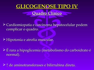 GLICOGENOSE TIPO IV
                  Quadro Clínico

 Cardiomiopatia e carcinoma hepatocelular podem
  complicar o quadro.

 Hipotonia e atrofia muscular.

 É rara a hipoglicemia (metabolismo do carboidrato é
  normal).

 ↑ de aminotransferases e bilirrubina direta.
 